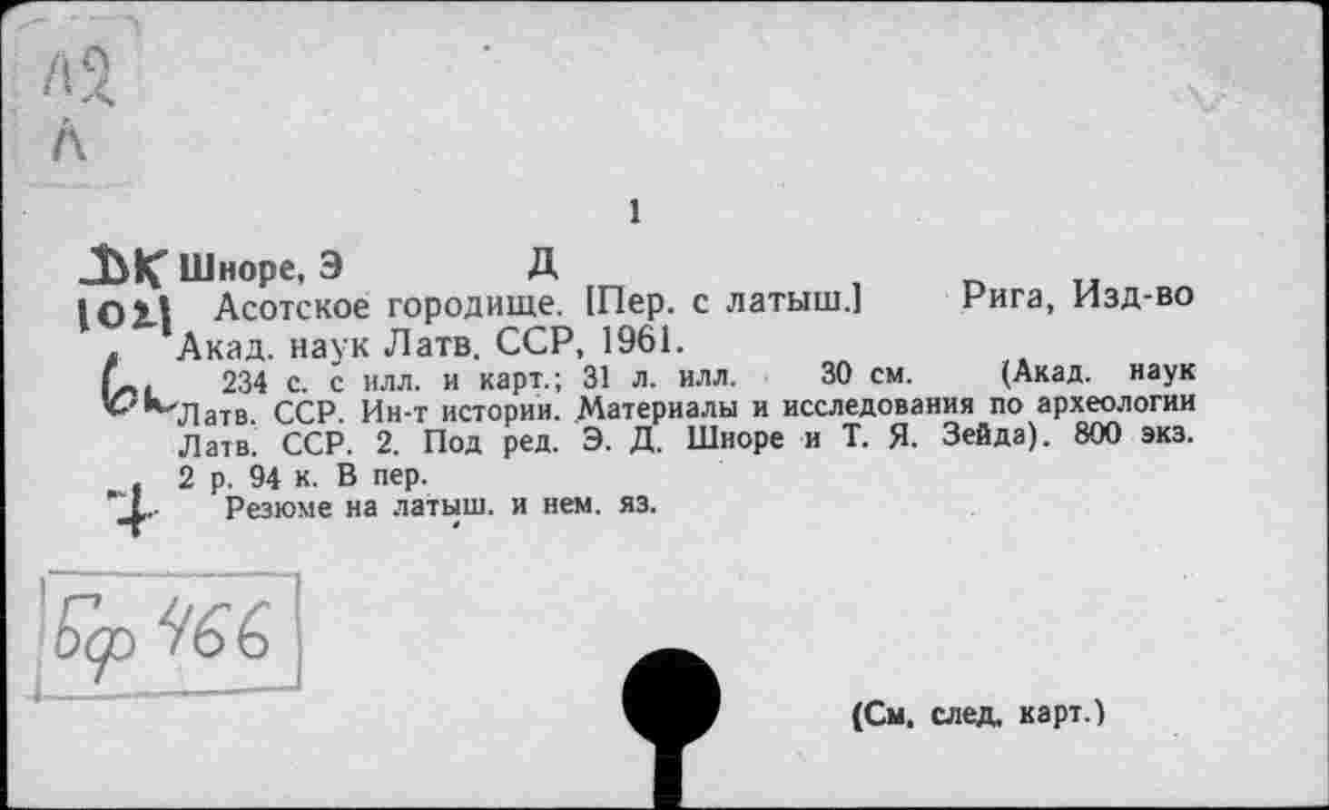 ﻿Г, О
А
Л
і
JblÇ Шноре, Э	Д
1011 Асотское городище. [Пер. с латыш.] Рига, Изд-во . ’Акад. наук Латв. ССР, 1961.
234 с. с илл. и карт.; 31 л. илл. 30 см. (Акад, наук ^*”71 ат в. ССР. Ин-т истории. Материалы и исследования по археологии Латв. ССР. 2. Под ред. Э. Д. Шноре и Т. Я. Зейда). 800 экз. . 2 р. 94 к. В пер.
'_L Резюме на латыш, и нем. яз.
(См. след, карт.)